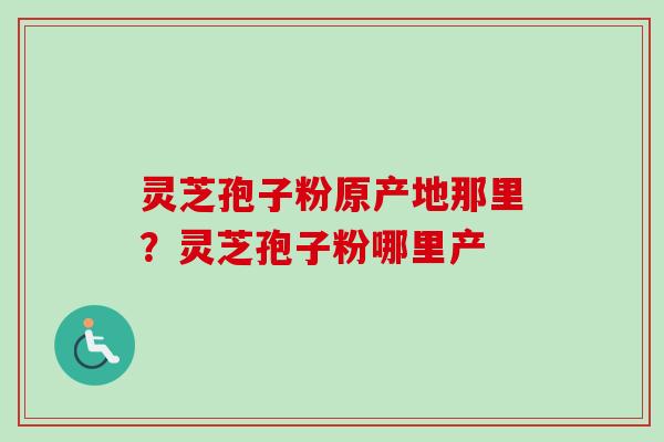 灵芝孢子粉原产地那里？灵芝孢子粉哪里产