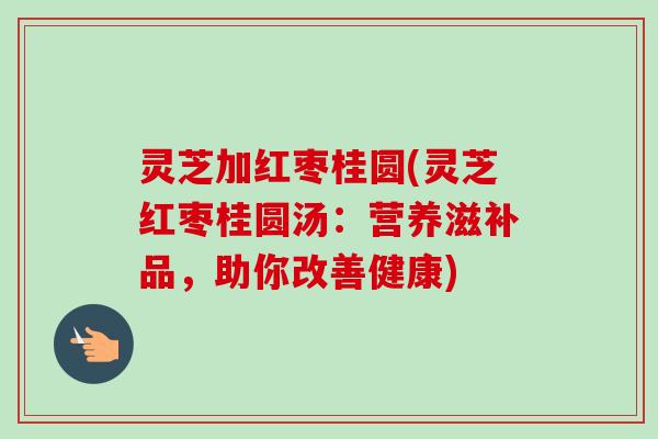 灵芝加红枣桂圆(灵芝红枣桂圆汤：营养滋补品，助你改善健康)
