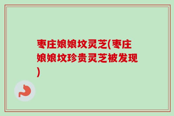 枣庄娘娘坟灵芝(枣庄娘娘坟珍贵灵芝被发现)