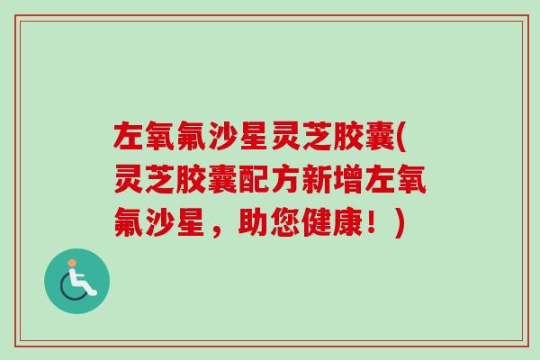 左氧氟沙星灵芝胶囊(灵芝胶囊配方新增左氧氟沙星，助您健康！)