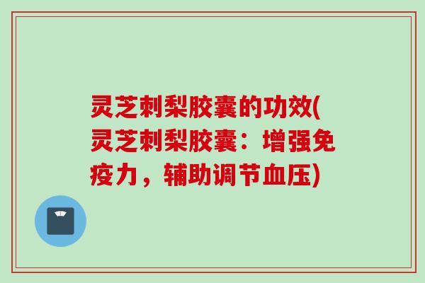 灵芝刺梨胶囊的功效(灵芝刺梨胶囊：增强免疫力，辅助调节血压)
