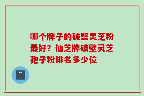 哪个牌子的破壁灵芝粉最好？仙芝牌破壁灵芝孢子粉排名多少位