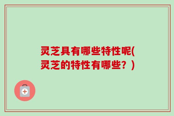 灵芝具有哪些特性呢(灵芝的特性有哪些？)