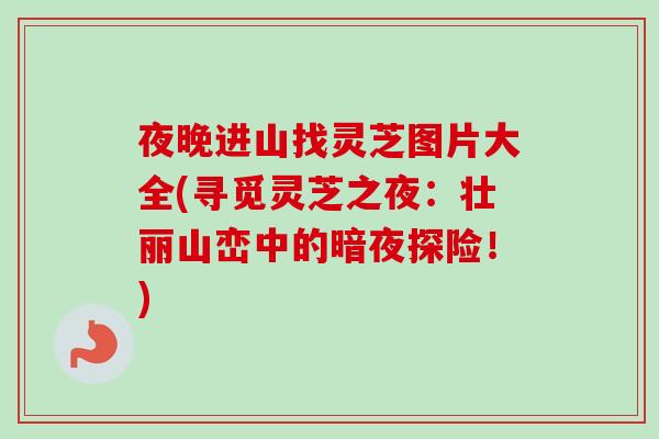 夜晚进山找灵芝图片大全(寻觅灵芝之夜：壮丽山峦中的暗夜探险！)