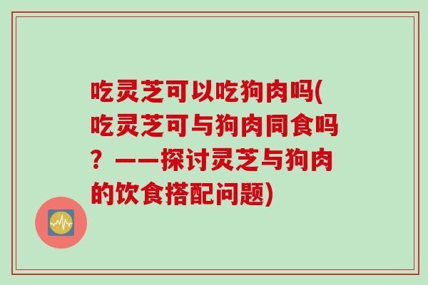 吃灵芝可以吃狗肉吗(吃灵芝可与狗肉同食吗？——探讨灵芝与狗肉的饮食搭配问题)