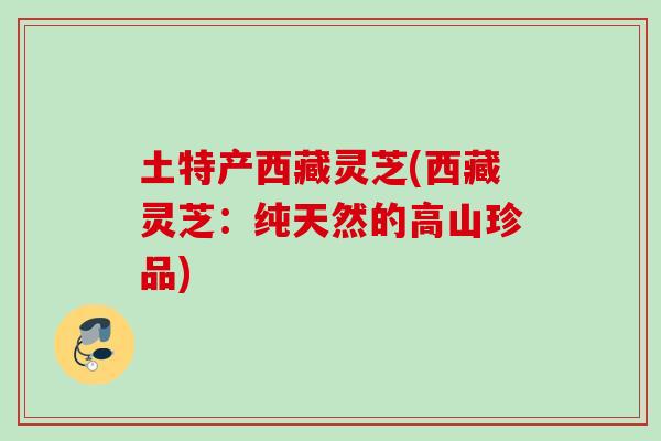 土特产西藏灵芝(西藏灵芝：纯天然的高山珍品)