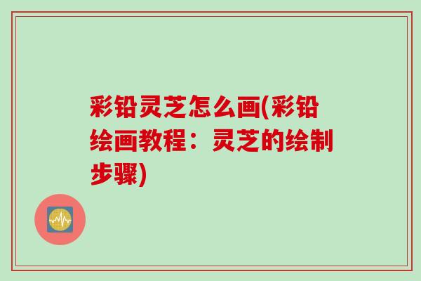 彩铅灵芝怎么画(彩铅绘画教程：灵芝的绘制步骤)