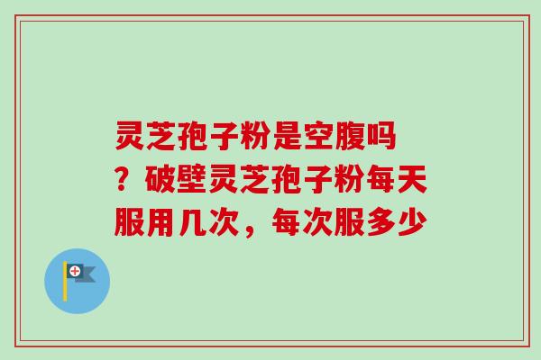 灵芝孢子粉是空腹吗 ？破壁灵芝孢子粉每天服用几次，每次服多少