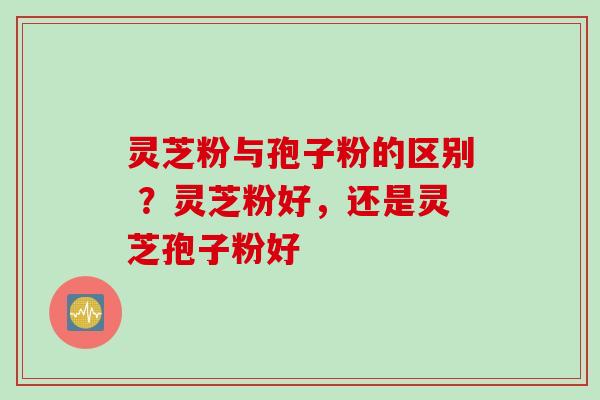灵芝粉与孢子粉的区别 ？灵芝粉好，还是灵芝孢子粉好