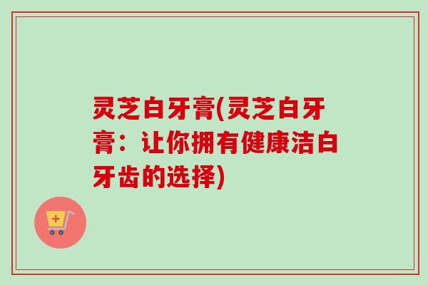 灵芝白牙膏(灵芝白牙膏：让你拥有健康洁白牙齿的选择)