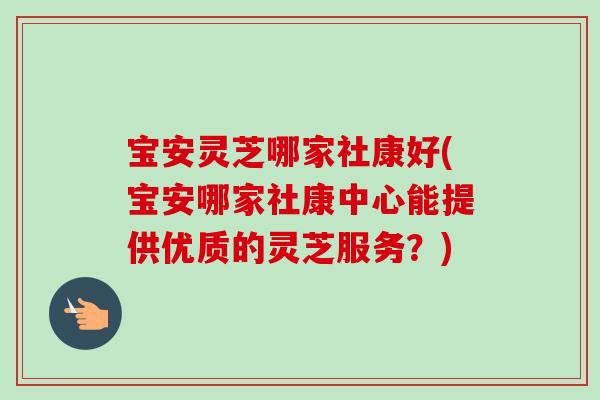 宝安灵芝哪家社康好(宝安哪家社康中心能提供优质的灵芝服务？)