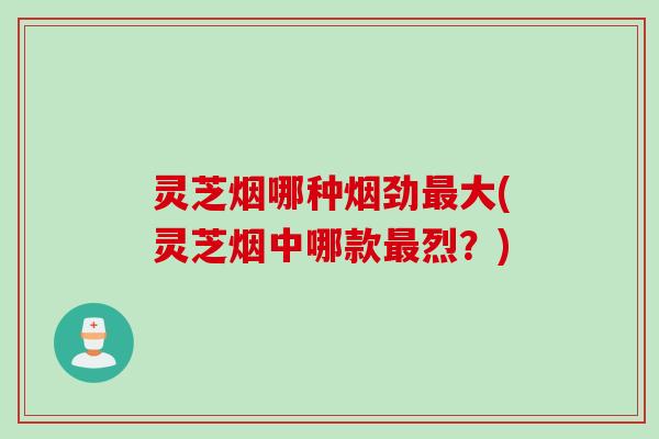 灵芝烟哪种烟劲大(灵芝烟中哪款烈？)