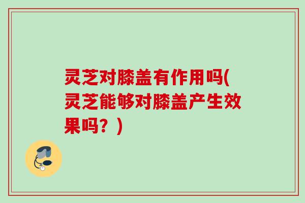 灵芝对膝盖有作用吗(灵芝能够对膝盖产生效果吗？)