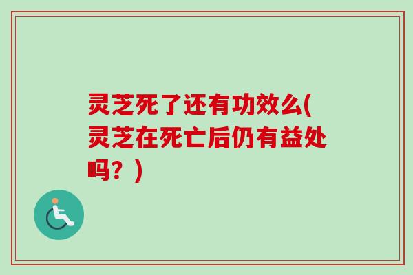 灵芝死了还有功效么(灵芝在死亡后仍有益处吗？)