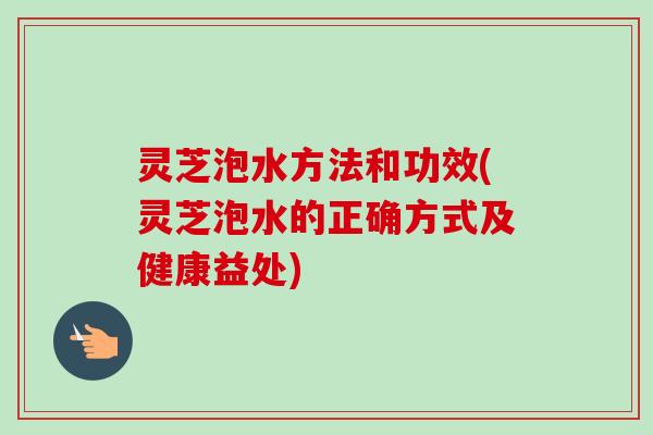 灵芝泡水方法和功效(灵芝泡水的正确方式及健康益处)