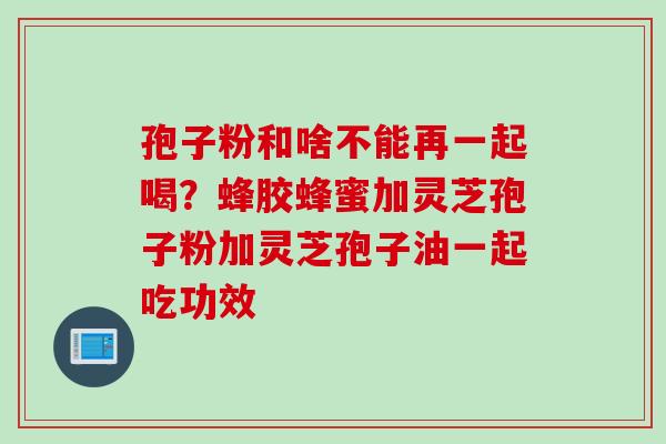 孢子粉和啥不能再一起喝？蜂胶蜂蜜加灵芝孢子粉加灵芝孢子油一起吃功效