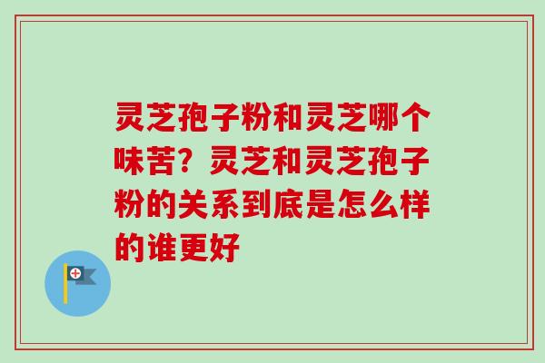 灵芝孢子粉和灵芝哪个味苦？灵芝和灵芝孢子粉的关系到底是怎么样的谁更好