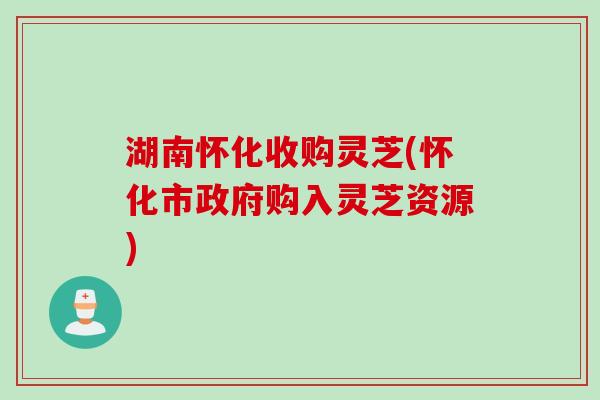 湖南怀化收购灵芝(怀化市政府购入灵芝资源)