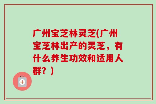 广州宝芝林灵芝(广州宝芝林出产的灵芝，有什么养生功效和适用人群？)