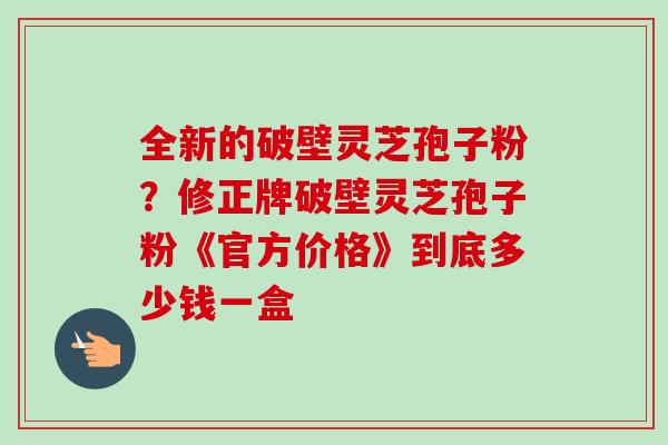 全新的破壁灵芝孢子粉?修正牌破壁灵芝孢子粉《官方价格》到底多少钱一盒 全新的破壁灵芝孢子粉?修正牌破壁灵芝孢子粉《官方价格》到底多少钱一盒