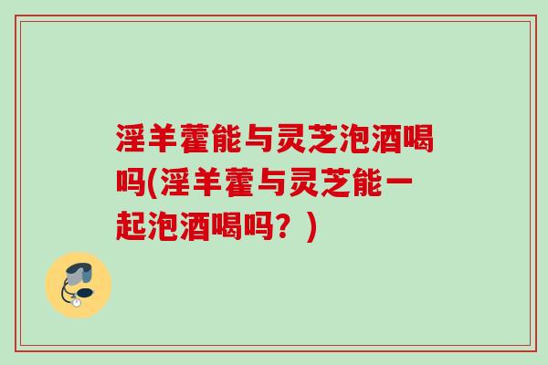 淫羊藿能与灵芝泡酒喝吗(淫羊藿与灵芝能一起泡酒喝吗？)