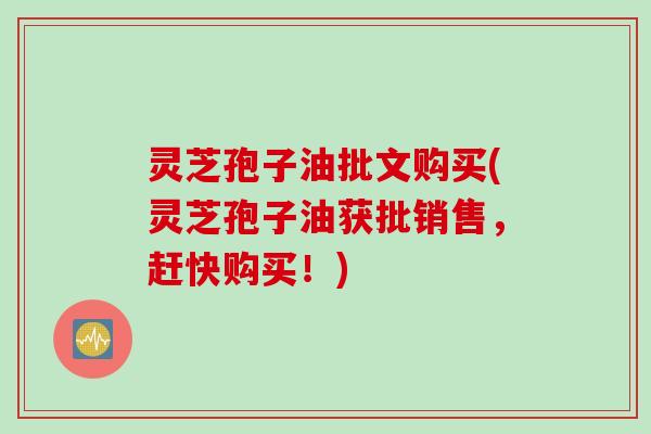 灵芝孢子油批文购买(灵芝孢子油获批销售，赶快购买！)