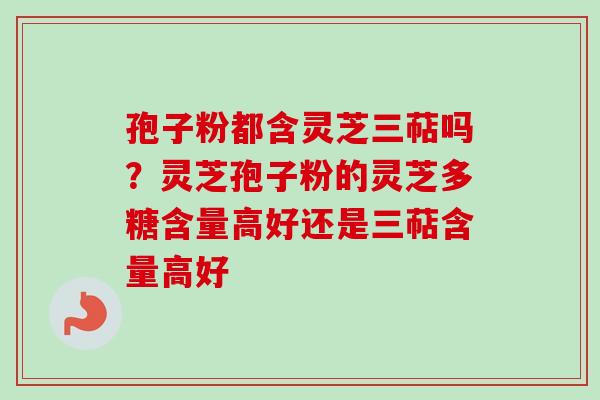 孢子粉都含灵芝三萜吗？灵芝孢子粉的灵芝多糖含量高好还是三萜含量高好