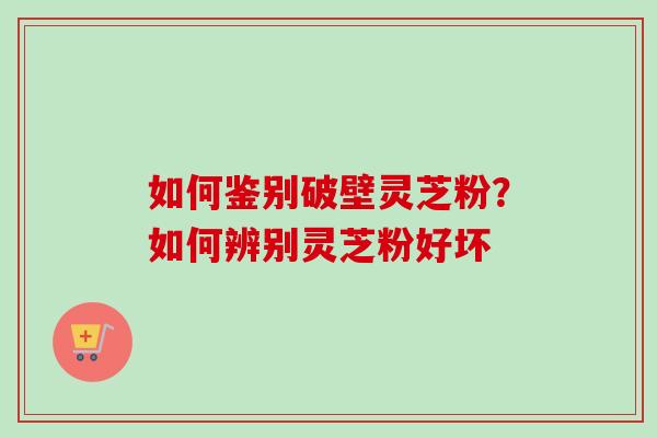 如何鉴别破壁灵芝粉？如何辨别灵芝粉好坏