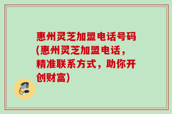 惠州灵芝加盟电话号码(惠州灵芝加盟电话，精准联系方式，助你开创财富)