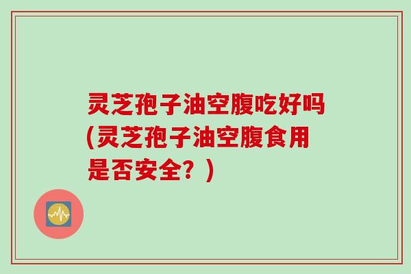 灵芝孢子油空腹吃好吗(灵芝孢子油空腹食用是否安全？)