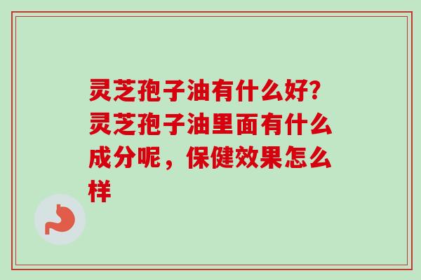 灵芝孢子油有什么好？灵芝孢子油里面有什么成分呢，保健效果怎么样