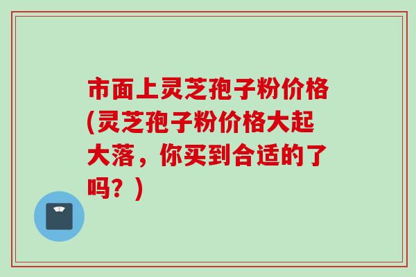 市面上灵芝孢子粉价格(灵芝孢子粉价格大起大落，你买到合适的了吗？)