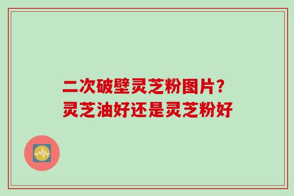 二次破壁灵芝粉图片？灵芝油好还是灵芝粉好