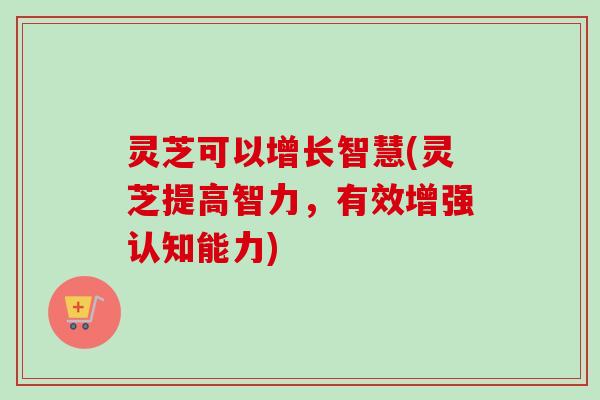 灵芝可以增长智慧(灵芝提高智力，有效增强认知能力)
