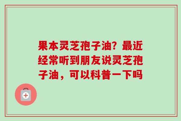 果本灵芝孢子油？近经常听到朋友说灵芝孢子油，可以科普一下吗