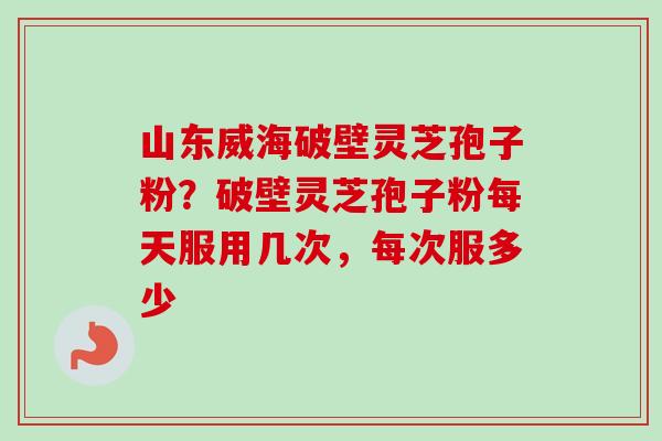 山东威海破壁灵芝孢子粉？破壁灵芝孢子粉每天服用几次，每次服多少