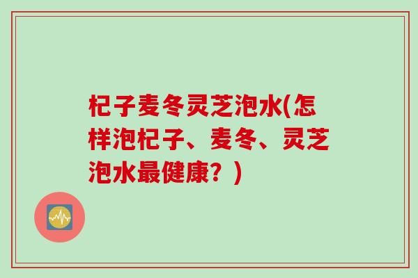 杞子麦冬灵芝泡水(怎样泡杞子、麦冬、灵芝泡水最健康？)
