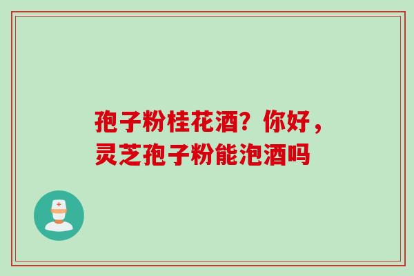 孢子粉桂花酒？你好，灵芝孢子粉能泡酒吗