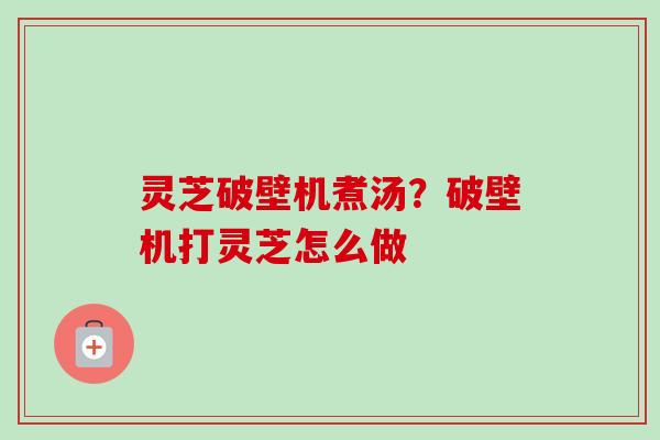 灵芝破壁机煮汤？破壁机打灵芝怎么做