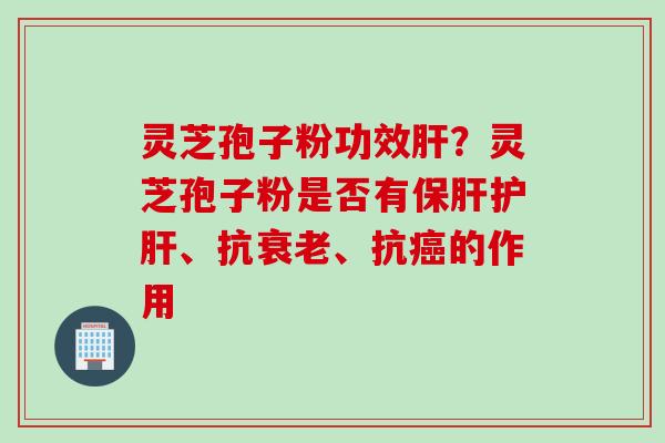 灵芝孢子粉功效肝？灵芝孢子粉是否有保肝护肝、抗衰老、抗癌的作用