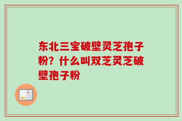 东北三宝破壁灵芝孢子粉？什么叫双芝灵芝破壁孢子粉