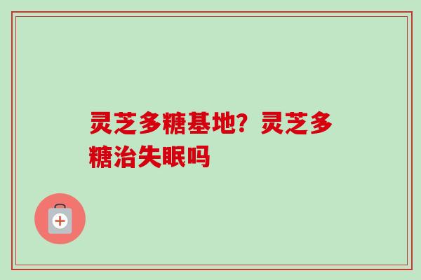 灵芝多糖基地？灵芝多糖吗
