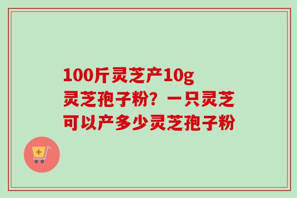 100斤灵芝产10g灵芝孢子粉？一只灵芝可以产多少灵芝孢子粉