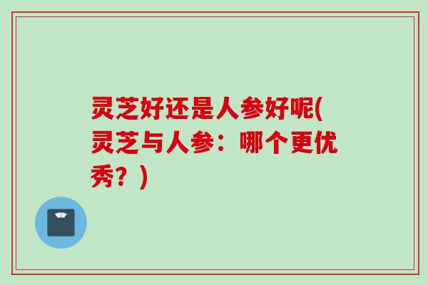 灵芝好还是人参好呢(灵芝与人参：哪个更优秀？)