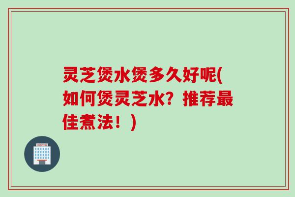 灵芝煲水煲多久好呢(如何煲灵芝水？推荐佳煮法！)