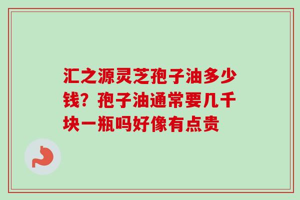 汇之源灵芝孢子油多少钱？孢子油通常要几千块一瓶吗好像有点贵
