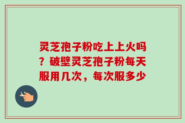 灵芝孢子粉吃上上火吗？破壁灵芝孢子粉每天服用几次，每次服多少