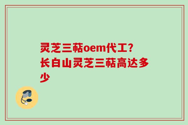 灵芝三萜oem代工？长白山灵芝三萜高达多少