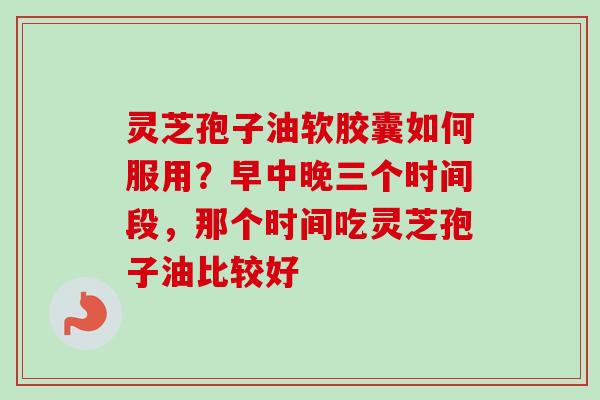 灵芝孢子油软胶囊如何服用？早中晚三个时间段，那个时间吃灵芝孢子油比较好