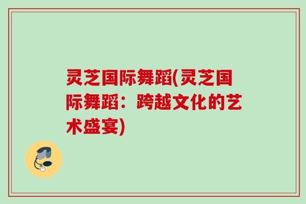 灵芝国际舞蹈(灵芝国际舞蹈：跨越文化的艺术盛宴)